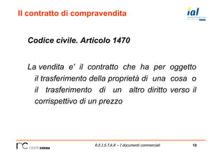 10R.E.I.S.T.A.R – I documenti commerciali
Il contratto di compravendita
Codice civile. Articolo 1470
La vendita e' il contratto che ha per oggetto
il trasferimento della proprietà di una cosa o
il trasferimento di un altro diritto verso il
corrispettivo di un prezzo
 