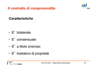 11R.E.I.S.T.A.R – I documenti commerciali
Il contratto di compravendita
Caratteristiche
•  E’ bilaterale
•  E’ consensuale
•  E’ a titolo oneroso
•  E’ traslativo di proprietà
 