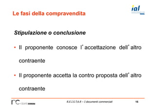 16R.E.I.S.T.A.R – I documenti commerciali
Le fasi della compravendita
Stipulazione o conclusione
•  Il proponente conosce l’accettazione dell’altro
contraente
•  Il proponente accetta la contro proposta dell’altro
contraente
 