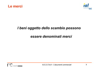 7R.E.I.S.T.A.R – I documenti commerciali
Le merci
I beni oggetto dello scambio possono
essere denominati merci
 