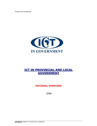 Private and Confidential




               ICT IN PROVINCIAL AND LOCAL
                       GOVERNMENT



                                 NATIONAL OVERVIEW


                                                   2008




COPYRIGHT: 2008/9 ICT in Government - ForgeAhead
 