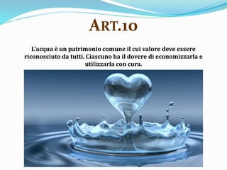 L'acqua è un patrimonio comune il cui valore deve essere
riconosciuto da tutti. Ciascuno ha il dovere di economizzarla e
utilizzarla con cura.
ART.10
 