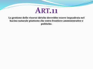 La gestione delle risorse idriche dovrebbe essere inquadrata nel
bacino naturale piuttosto che entro frontiere amministrative e
politiche.
ART.11
 