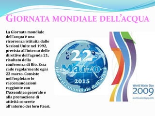 La Giornata mondiale
dell'acqua è una
ricorrenza istituita dalle
Nazioni Unite nel 1992,
prevista all'interno delle
direttive dell'agenda 21,
risultato della
conferenza di Rio. Essa
cade regolarmente ogni
22 marzo. Consiste
nell’espletare le
raccomandazioni
raggiunte con
l'Assemblea generale e
alla promozione di
attività concrete
all'interno dei loro Paesi.
GIORNATA MONDIALE DELL’ACQUA
 