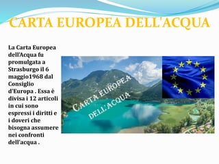 La Carta Europea
dell’Acqua fu
promulgata a
Strasburgo il 6
maggio1968 dal
Consiglio
d’Europa . Essa è
divisa i 12 articoli
in cui sono
espressi i diritti e
i doveri che
bisogna assumere
nei confronti
dell’acqua .
CARTA EUROPEA DELL'ACQUA
 
