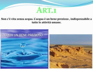 Non c'è vita senza acqua. L'acqua è un bene prezioso , indispensabile a
tutte le attività umane.
ART.1
 