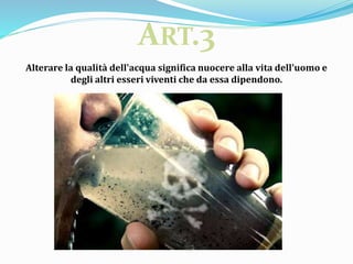 Alterare la qualità dell'acqua significa nuocere alla vita dell'uomo e
degli altri esseri viventi che da essa dipendono.
ART.3
 