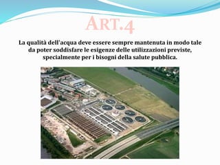 La qualità dell'acqua deve essere sempre mantenuta in modo tale
da poter soddisfare le esigenze delle utilizzazioni previste,
specialmente per i bisogni della salute pubblica.
ART.4
 