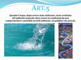 Quando l'acqua, dopo essere stata utilizzata, viene restituita
all'ambiente naturale, deve essere in condizioni da non
compromettere i possibili usi dell'ambiente, sia pubblici che privati.
ART.5
 