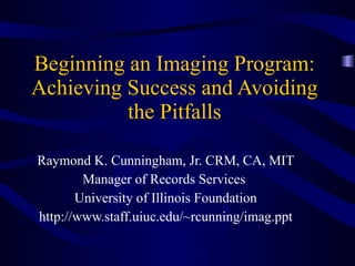 Beginning an Imaging Program: Achieving Success and Avoiding the Pitfalls Raymond K. Cunningham, Jr. CRM, CA, MIT Manager of Records Services  University of Illinois Foundation http://www.staff.uiuc.edu/~rcunning/imag.ppt 