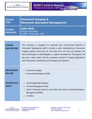 Course         Document Imaging &
Title:         Electronic Document Management

Course         John Orth
Instructor     Imerge Consulting
               Grafton, Wisconsin, USA




COURSE         This workshop is designed for technical and non-technical Records &
DESCRIPTION    Information Management staff to provide a solid understanding of document
               imaging systems: what they are, how they work, why they are needed, and
               their technologies & methodologies in systems development. Participants will
               also get a clear insight into the processes involved in imaging applications
               which will assist in developing and managing such systems.




DISCUSSIONS           Document Imaging
INCLUDE:              Document Management (DM)




TECHNOLOGY -          Web Enabled DM Solutions
TOOLS                 Content Management (CM)
                      COLD: Computer Output to Laser Disk, also known as Enterprise Report
                       Management (ERM).
                      Workflow




               P.O. Box 2235, 40 Northey Lane      Telephone: 868-671-8173/672-7002
               Longdenville, Chaguanas             Fax: 868-672-7005
               TRINIDAD, W.I.                      Email: info@lorsonresources.com    1
 