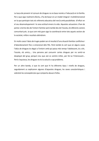 La tasca de prevenir el consum de drogues no es basa només a l’educació en la família.
Per a que sigui realment efectiu, s’ha de basar en un model integral i multidimensional
en la que participin tots els referents educatius del nen/a amb possibilitats d’influir en
el seu desenvolupament i la seva actitud envers la vida. Aquestes actuacions s’han de
portar a terme des de l’entorn familiar però també des de l’escola, els diferents sectors
comunitaris,etc. Ja que com més gran sigui la coordinació entre tots aquets sectors de
la societat, millors resultats obtindrem.


En molts casos l’abús de truges poden ser el resultat d’una situació familiar conflictiva i
d’abandonament físic o emocional dels fills. Però també és cert que en alguns casos
l’abús de drogues és degut a l’entorn amb qui passa més temps l’adolescent, és a dir,
l’escola, els amics,... Una persona pot consumir certes drogues per no sentir-se
desplaçat del grup, perquè creu que així es sentirà millor, per fer-se l’interessant...
Però s’equivoca, les drogues no és la solució a cap problema.


Per un altre banda, si que és cert que hi ha diferents tipus i nivells de drogues,
seguidament us explicarem algunes d’aquestes drogues, les seves característiques i
sobretot les conseqüències que comporta abusar d’elles.
 