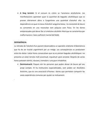  A llarg termini: Si el consum és crònic se l'anomena alcoholisme. Les
       manifestacions apareixen quan la quantitat de begudes alcohòliques que es
       prenen diàriament dóna a l'organisme una quantitat d'alcohol alta. La
       dependència ve quan la tassa d'alcohol sanguínia baixa, i la necessitat de beure
       es converteix en una necessitat tant psíquica com física. En les dones
       embarassades pot donar lloc al síndrome alcohòlic-fetal que es caracteritza per
       malformacions i baix coeficient mental del bebè.


DEPENDÈNCIA:
La retirada de l'alcohol d'un pacient desencadena un aparatós síndrome d'abstinència
que ha de ser tractat urgentment per un metge. Les conseqüències es produeixen
entre les dotze i setze hores consecutives que no es prenen begudes alcohòliques i es
presenta un estat nerviós molt accentuat, inquietud i gran ansietat. Després de varies
hores pateixen vòmits, nàusees, tremolors i una gran irritabilitat.
     Desintoxicació: Poques són les persones que poden deixar de beure pel seu
       propi compte. Hi ha institucions especialitzades, com poden ser Alcohòlics
       Anònims, que és una associació d'homes i dones que permeten compartir les
       seves experiències comunes per ajudar-se mútuament.
.
 