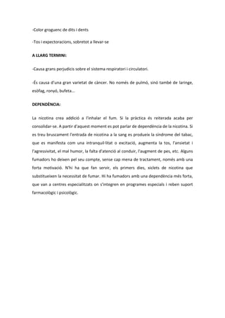 -Color groguenc de dits i dents

-Tos i expectoracions, sobretot a llevar-se

A LLARG TERMINI:

-Causa grans perjudicis sobre el sistema respiratori i circulatori.


-És causa d’una gran varietat de càncer. No només de pulmó, sinó també de laringe,
esòfag, ronyó, bufeta...


DEPENDÈNCIA:


La nicotina crea addició a l'inhalar el fum. Si la pràctica és reiterada acaba per
consolidar-se. A partir d'aquest moment es pot parlar de dependència de la nicotina. Si
es treu bruscament l'entrada de nicotina a la sang es produeix la síndrome del tabac,
que es manifesta com una intranquil·litat o excitació, augmenta la tos, l'ansietat i
l'agressivitat, el mal humor, la falta d'atenció al conduir, l'augment de pes, etc. Alguns
fumadors ho deixen pel seu compte, sense cap mena de tractament, només amb una
forta motivació. N'hi ha que fan servir, els primers dies, xiclets de nicotina que
substitueixen la necessitat de fumar. Hi ha fumadors amb una dependència més forta,
que van a centres especialitzats on s'integren en programes especials i reben suport
farmacològic i psicològic.
 
