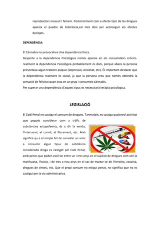 reproductors masculí i femení. Posteriorment com a efecte típic de les drogues
       apareix el quadre de tolerància,cal més dosi per aconseguir els efectes
       desitjats.

DEPENDÈNCIA:


El Cànnabis no provocativa Una dependència física.
Respecte a la dependència Psicològica només apareix en els consumidors crònics.
realment la dependència Psicològica probablement és doni, perquè abans la persona
presentava algun trastorn psíquic (Depressió, Ansietat, etc). És important destacar que
la dependència realment és social, ja que la persona creu que només obtindrà la
sensació de felicitat quan esta en un grup i consumeix cànnabis.
Per superar una dependència d’aquest tipus es necessitarà teràpia psicològica.




                                       LEGISLACIÓ

El Codi Penal no castiga el consum de drogues. Tanmateix, es castiga qualsevol activitat
que pogués considerar com a tràfic de
substàncies estupefaents, és a dir la venda,
l'intercanvi, el convit, el lliurament, etc. Això
significa qu e el simple fet de convidar un amic
a   consumir     algun   tipus    de   substància
considerada droga és castigat pel Codi Penal,
amb penes que poden oscil·lar entre un i tres anys en el supòsit de drogues com són la
marihuana, l'haixix, i de tres a nou anys en el cas de tractar-se de l'heroïna, cocaïna,
drogues de síntesi, etc. Que el propi consum no estigui penat, no significa que no es
castigui per la via administrativa.
 