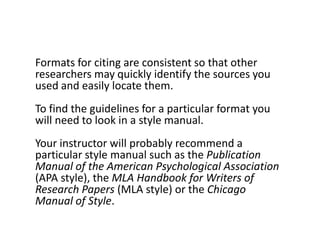 Formats for citing are consistent so that other
researchers may quickly identify the sources you
used and easily locate them.
To find the guidelines for a particular format you
will need to look in a style manual.
Your instructor will probably recommend a
particular style manual such as the Publication
Manual of the American Psychological Association
(APA style), the MLA Handbook for Writers of
Research Papers (MLA style) or the Chicago
Manual of Style.
 