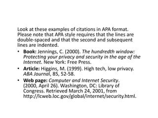 Look at these examples of citations in APA format.
Please note that APA style requires that the lines are
double-spaced and that the second and subsequent
lines are indented.
• Book: Jennings, C. (2000). The hundredth window:
Protecting your privacy and security in the age of the
Internet. New York: Free Press.
• Article: Higgins, M. (1999). High tech, low privacy.
ABA Journal, 85, 52-58.
• Web page: Computer and Internet Security. (2000,
April 26). Washington, DC: Library of Congress.
Retrieved March 24, 2001, from
http://lcweb.loc.gov/global/internet/security.html.
 
