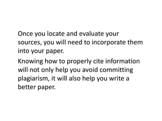Once you locate and evaluate your
sources, you will need to incorporate them
into your paper.
Knowing how to properly cite information
will not only help you avoid committing
plagiarism, it will also help you write a
better paper.
 