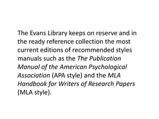 The Evans Library keeps on reserve the
most current editions of recommended
styles manuals such as the The Publication
Manual of the American Psychological
Association (APA style) and the MLA
Handbook for Writers of Research Papers
(MLA style).
 