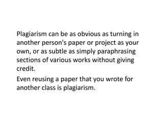 Plagiarism can be as obvious as turning in
another person's paper or project as your
own, or as subtle as simply paraphrasing
sections of various works without giving
credit.
Even reusing a paper that you wrote for
another class is plagiarism.
 