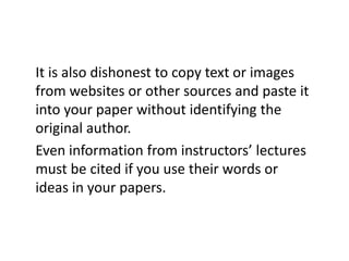 It is also dishonest to copy text or images
from websites or other sources and paste it
into your paper without identifying the
original author.
Even information from instructors’ lectures
must be cited if you use their words or
ideas in your papers.
 