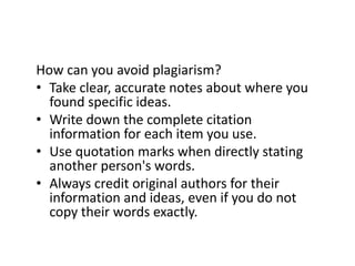 How can you avoid plagiarism?
• Take clear, accurate notes about where you
found specific ideas.
• Write down the complete citation
information for each item you use.
• Use quotation marks when directly stating
another person's words.
• Always credit original authors for their
information and ideas, even if you do not
copy their words exactly.
 
