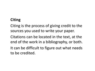 Citing
Citing is the process of giving credit to the
sources you used to write your paper.
Citations can be located in the text, at the
end of the work in a bibliography, or both.
It can be difficult to figure out what needs
to be credited.
 
