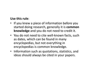 Use this rule:
• If you knew a piece of information before you
started doing research, generally it is common
knowledge and you do not need to credit it.
• You do not need to cite well-known facts, such
as dates, which can be found in many
encyclopedias, but not everything in
encyclopedias is common knowledge.
• Information such as quotations, statistics, and
ideas should always be cited in your papers.
 
