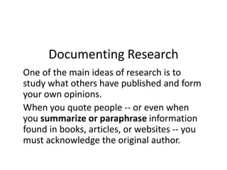 Documenting Research
One of the main ideas of research is to
study what others have published and form
your own opinions.
When you quote people -- or even when
you summarize or paraphrase information
found in books, articles, or websites -- you
must acknowledge the original author.
 