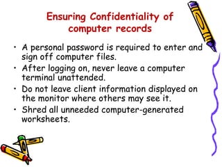 Ensuring Confidentiality of
computer records
• A personal password is required to enter and
sign off computer files.
• After logging on, never leave a computer
terminal unattended.
• Do not leave client information displayed on
the monitor where others may see it.
• Shred all unneeded computer-generated
worksheets.
 