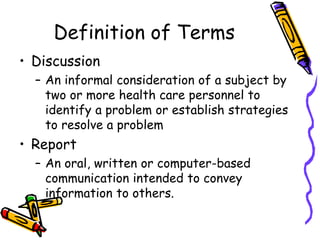Definition of Terms
• Discussion
– An informal consideration of a subject by
two or more health care personnel to
identify a problem or establish strategies
to resolve a problem
• Report
– An oral, written or computer-based
communication intended to convey
information to others.
 
