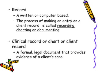 • Record
– A written or computer based.
– The process of making an entry on a
client record is called recording,
charting or documenting
• Clinical record or chart or client
record
– A formal, legal document that provides
evidence of a client’s care.
 