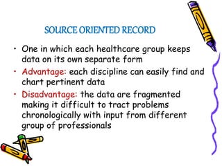 SOURCE ORIENTED RECORD
• One in which each healthcare group keeps
data on its own separate form
• Advantage: each discipline can easily find and
chart pertinent data
• Disadvantage: the data are fragmented
making it difficult to tract problems
chronologically with input from different
group of professionals
 