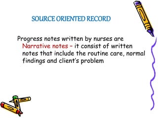SOURCE ORIENTED RECORD
Progress notes written by nurses are
Narrative notes – it consist of written
notes that include the routine care, normal
findings and client’s problem
 