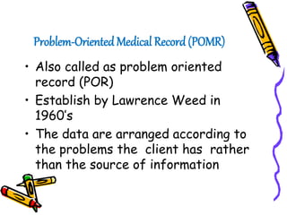 Problem-Oriented Medical Record (POMR)
• Also called as problem oriented
record (POR)
• Establish by Lawrence Weed in
1960’s
• The data are arranged according to
the problems the client has rather
than the source of information
 