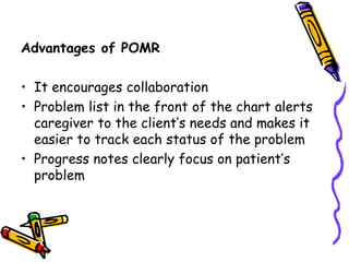 Advantages of POMR
• It encourages collaboration
• Problem list in the front of the chart alerts
caregiver to the client’s needs and makes it
easier to track each status of the problem
• Progress notes clearly focus on patient’s
problem
 