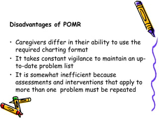 Disadvantages of POMR
• Caregivers differ in their ability to use the
required charting format
• It takes constant vigilance to maintain an up-
to-date problem list
• It is somewhat inefficient because
assessments and interventions that apply to
more than one problem must be repeated
 