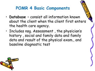 POMR 4 Basic Components
• Database – consist all information known
about the client when the client first enters
the health care agency.
• Includes nsg. Assessment , the physician’s
history , social and family data and family
data and result of the physical exam., and
baseline diagnostic test
 