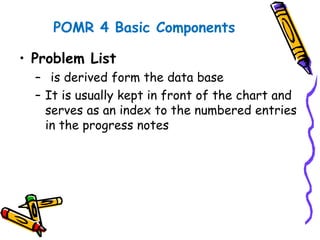 POMR 4 Basic Components
• Problem List
– is derived form the data base
– It is usually kept in front of the chart and
serves as an index to the numbered entries
in the progress notes
 