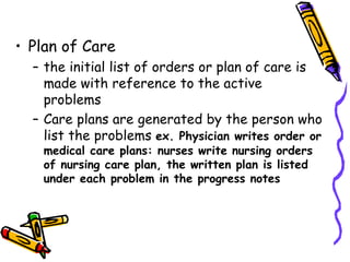 • Plan of Care
– the initial list of orders or plan of care is
made with reference to the active
problems
– Care plans are generated by the person who
list the problems ex. Physician writes order or
medical care plans: nurses write nursing orders
of nursing care plan, the written plan is listed
under each problem in the progress notes
 