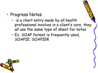 • Progress Notes
– is a chart entry made by all health
professional involves in a client’s care, they
all use the same type of sheet for notes
– Ex. SOAP format is frequently used,
SOAPIE, SOAPIER
 