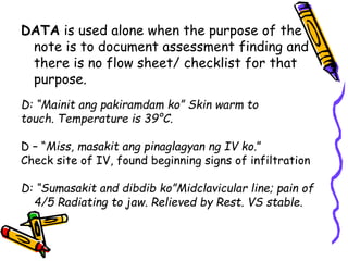 DATA is used alone when the purpose of the
note is to document assessment finding and
there is no flow sheet/ checklist for that
purpose.
D: “Mainit ang pakiramdam ko” Skin warm to
touch. Temperature is 39°C.
D – “Miss, masakit ang pinaglagyan ng IV ko.”
Check site of IV, found beginning signs of infiltration
D: “Sumasakit and dibdib ko”Midclavicular line; pain of
4/5 Radiating to jaw. Relieved by Rest. VS stable.
 