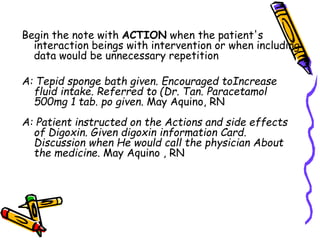 Begin the note with ACTION when the patient's
interaction beings with intervention or when including
data would be unnecessary repetition
A: Tepid sponge bath given. Encouraged toIncrease
fluid intake. Referred to (Dr. Tan. Paracetamol
500mg 1 tab. po given. May Aquino, RN
A: Patient instructed on the Actions and side effects
of Digoxin. Given digoxin information Card.
Discussion when He would call the physician About
the medicine. May Aquino , RN
 
