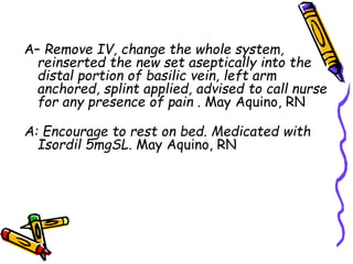 A– Remove IV, change the whole system,
reinserted the new set aseptically into the
distal portion of basilic vein, left arm
anchored, splint applied, advised to call nurse
for any presence of pain . May Aquino, RN
A: Encourage to rest on bed. Medicated with
Isordil 5mgSL. May Aquino, RN
 