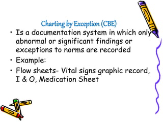Charting by Exception (CBE)
• Is a documentation system in which only
abnormal or significant findings or
exceptions to norms are recorded
• Example:
• Flow sheets- Vital signs graphic record,
I & O, Medication Sheet
 