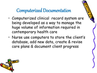 Computerized Documentation
• Computerized clinical record system are
being developed as a way to manage the
huge volume of information required in
contemporary health care
• Nurse use computers to store the client’s
database, add new data, create & revise
care plans & document client progress
 