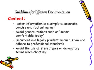 Guidelines for Effective Documentation
Content:
– enter information in a complete, accurate,
concise and factual manner
– Avoid generalizations such as “seems
comfortable today”
– Document in a legally prudent manner. Know and
adhere to professional standards
– Avoid the use of stereotypes or derogatory
terms when charting
 