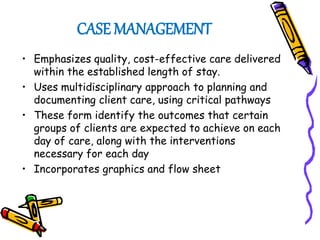CASE MANAGEMENT
• Emphasizes quality, cost-effective care delivered
within the established length of stay.
• Uses multidisciplinary approach to planning and
documenting client care, using critical pathways
• These form identify the outcomes that certain
groups of clients are expected to achieve on each
day of care, along with the interventions
necessary for each day
• Incorporates graphics and flow sheet
 