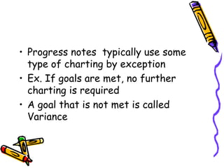 • Progress notes typically use some
type of charting by exception
• Ex. If goals are met, no further
charting is required
• A goal that is not met is called
Variance
 