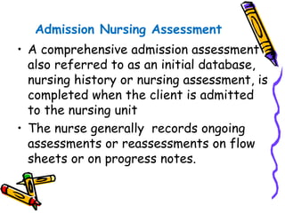 Admission Nursing Assessment
• A comprehensive admission assessment
also referred to as an initial database,
nursing history or nursing assessment, is
completed when the client is admitted
to the nursing unit
• The nurse generally records ongoing
assessments or reassessments on flow
sheets or on progress notes.
 